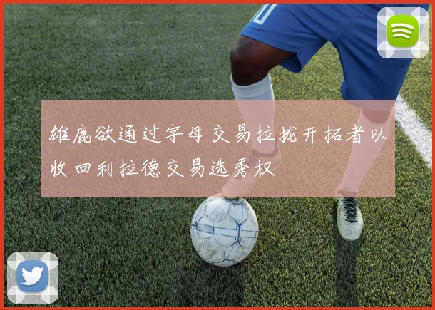 雄鹿欲通过字母交易拉拢开拓者以收回利拉德交易选秀权