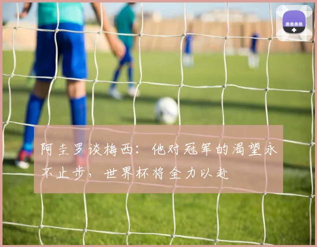 阿圭罗谈梅西：他对冠军的渴望永不止步，世界杯将全力以赴
